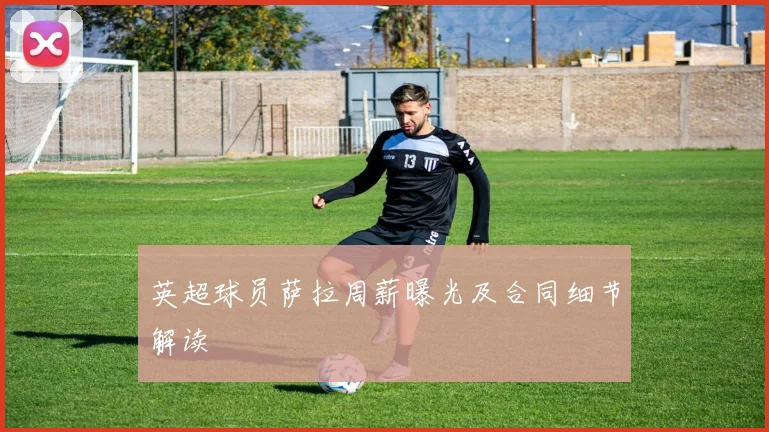 英超球员萨拉周薪曝光及合同细节解读