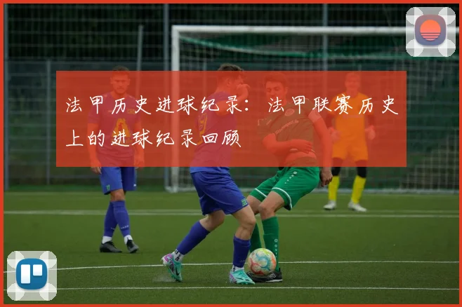 法甲历史进球纪录：法甲联赛历史上的进球纪录回顾