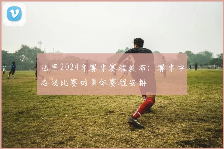 法甲2024年赛季赛程发布：赛季中各场比赛的具体赛程安排